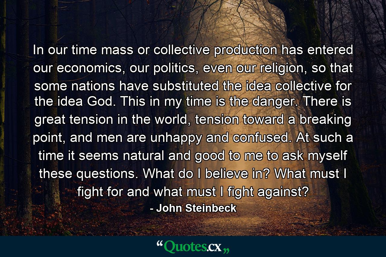 In our time mass or collective production has entered our economics, our politics, even our religion, so that some nations have substituted the idea collective for the idea God. This in my time is the danger. There is great tension in the world, tension toward a breaking point, and men are unhappy and confused. At such a time it seems natural and good to me to ask myself these questions. What do I believe in? What must I fight for and what must I fight against? - Quote by John Steinbeck