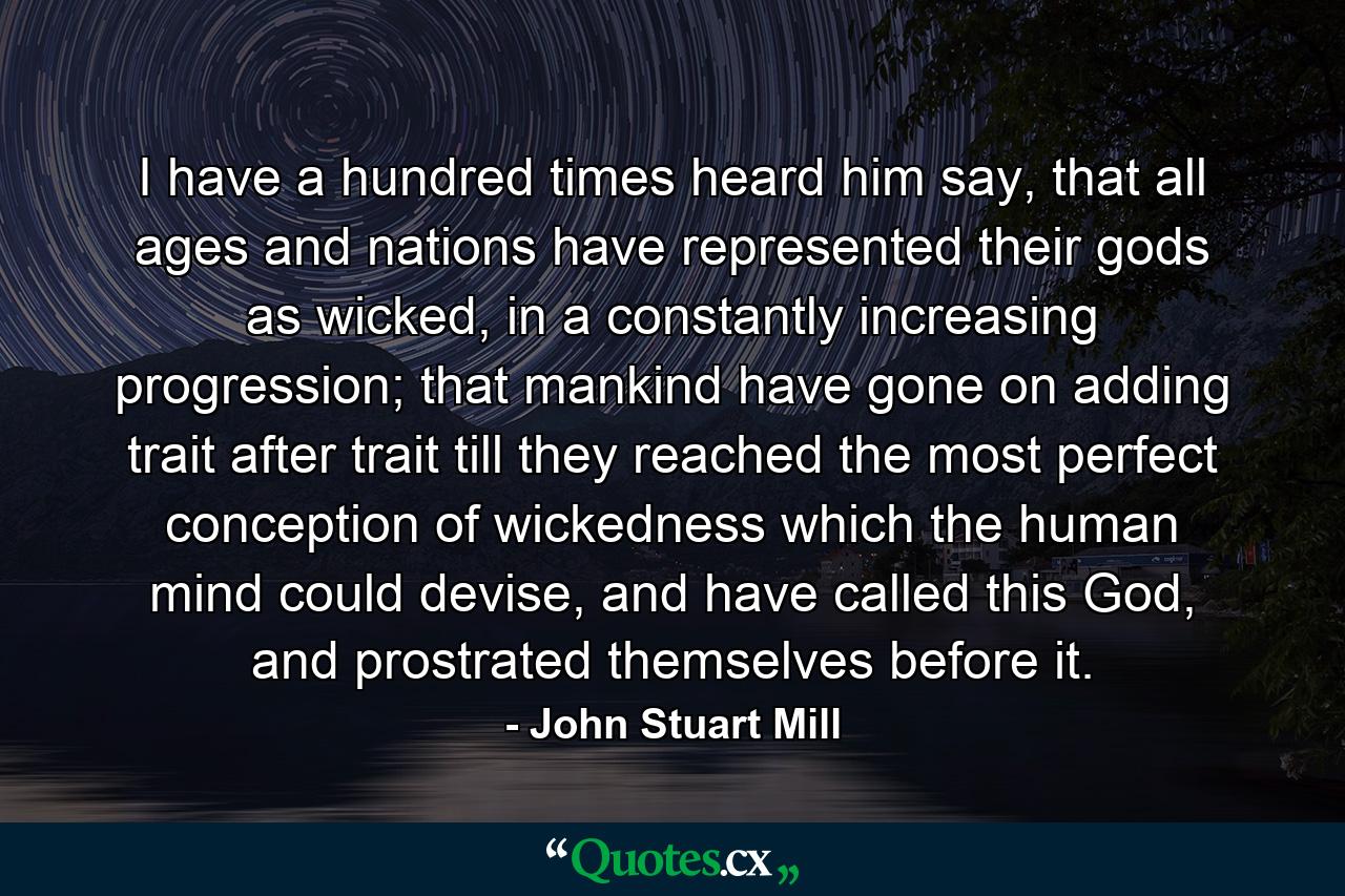 I have a hundred times heard him say, that all ages and nations have represented their gods as wicked, in a constantly increasing progression; that mankind have gone on adding trait after trait till they reached the most perfect conception of wickedness which the human mind could devise, and have called this God, and prostrated themselves before it. - Quote by John Stuart Mill