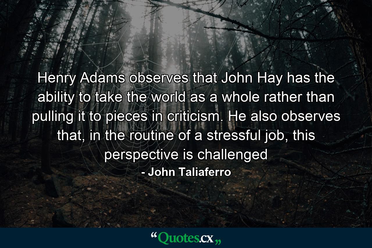 Henry Adams observes that John Hay has the ability to take the world as a whole rather than pulling it to pieces in criticism. He also observes that, in the routine of a stressful job, this perspective is challenged - Quote by John Taliaferro