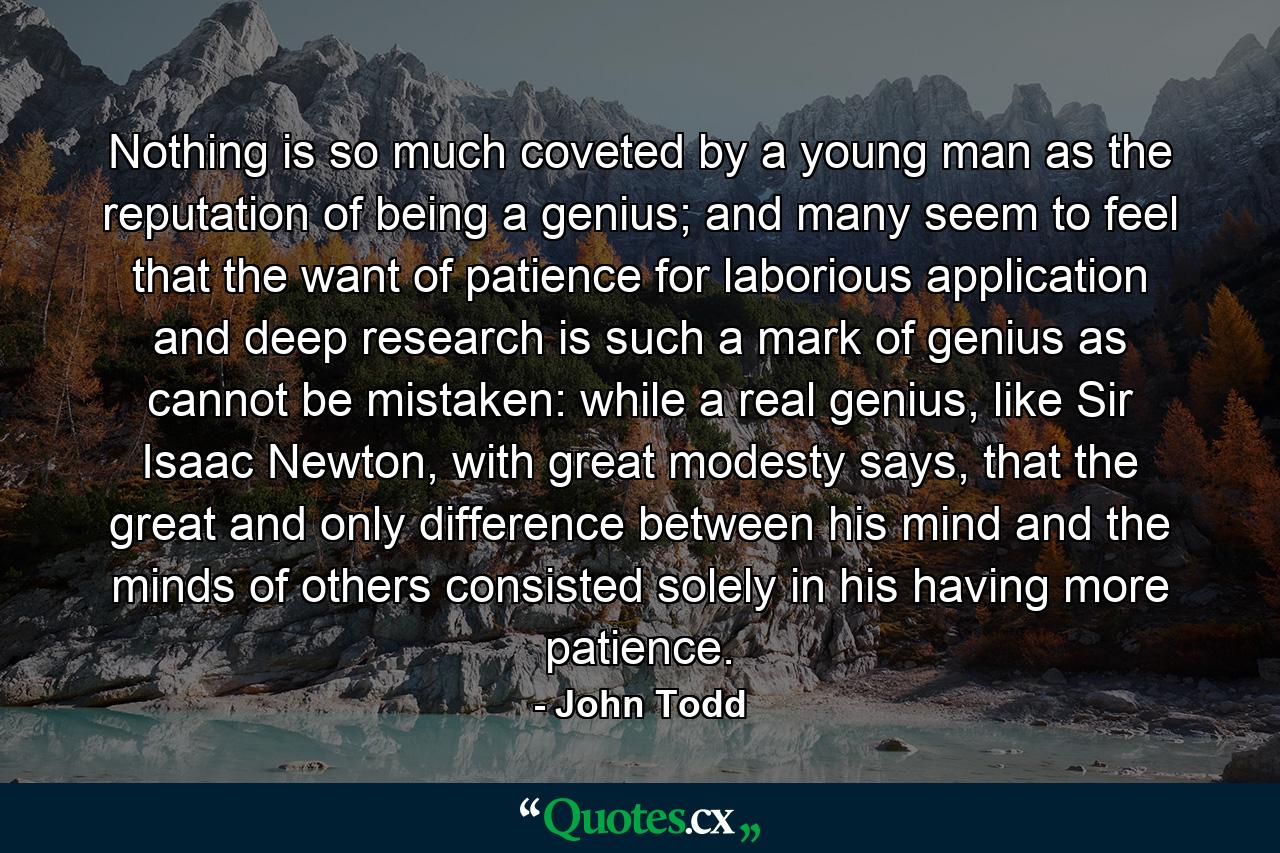 Nothing is so much coveted by a young man as the reputation of being a genius; and many seem to feel that the want of patience for laborious application and deep research is such a mark of genius as cannot be mistaken: while a real genius, like Sir Isaac Newton, with great modesty says, that the great and only difference between his mind and the minds of others consisted solely in his having more patience. - Quote by John Todd