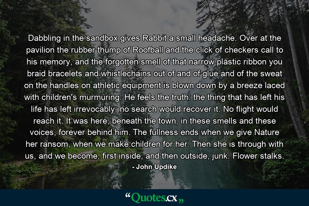 Dabbling in the sandbox gives Rabbit a small headache. Over at the pavilion the rubber thump of Roofball and the click of checkers call to his memory, and the forgotten smell of that narrow plastic ribbon you braid bracelets and whistlechains out of and of glue and of the sweat on the handles on athletic equipment is blown down by a breeze laced with children's murmuring. He feels the truth: the thing that has left his life has left irrevocably; no search would recover it. No flight would reach it. It was here, beneath the town, in these smells and these voices, forever behind him. The fullness ends when we give Nature her ransom, when we make children for her. Then she is through with us, and we become, first inside, and then outside, junk. Flower stalks. - Quote by John Updike