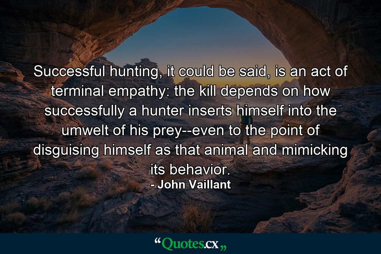 Successful hunting, it could be said, is an act of terminal empathy: the kill depends on how successfully a hunter inserts himself into the umwelt of his prey--even to the point of disguising himself as that animal and mimicking its behavior. - Quote by John Vaillant