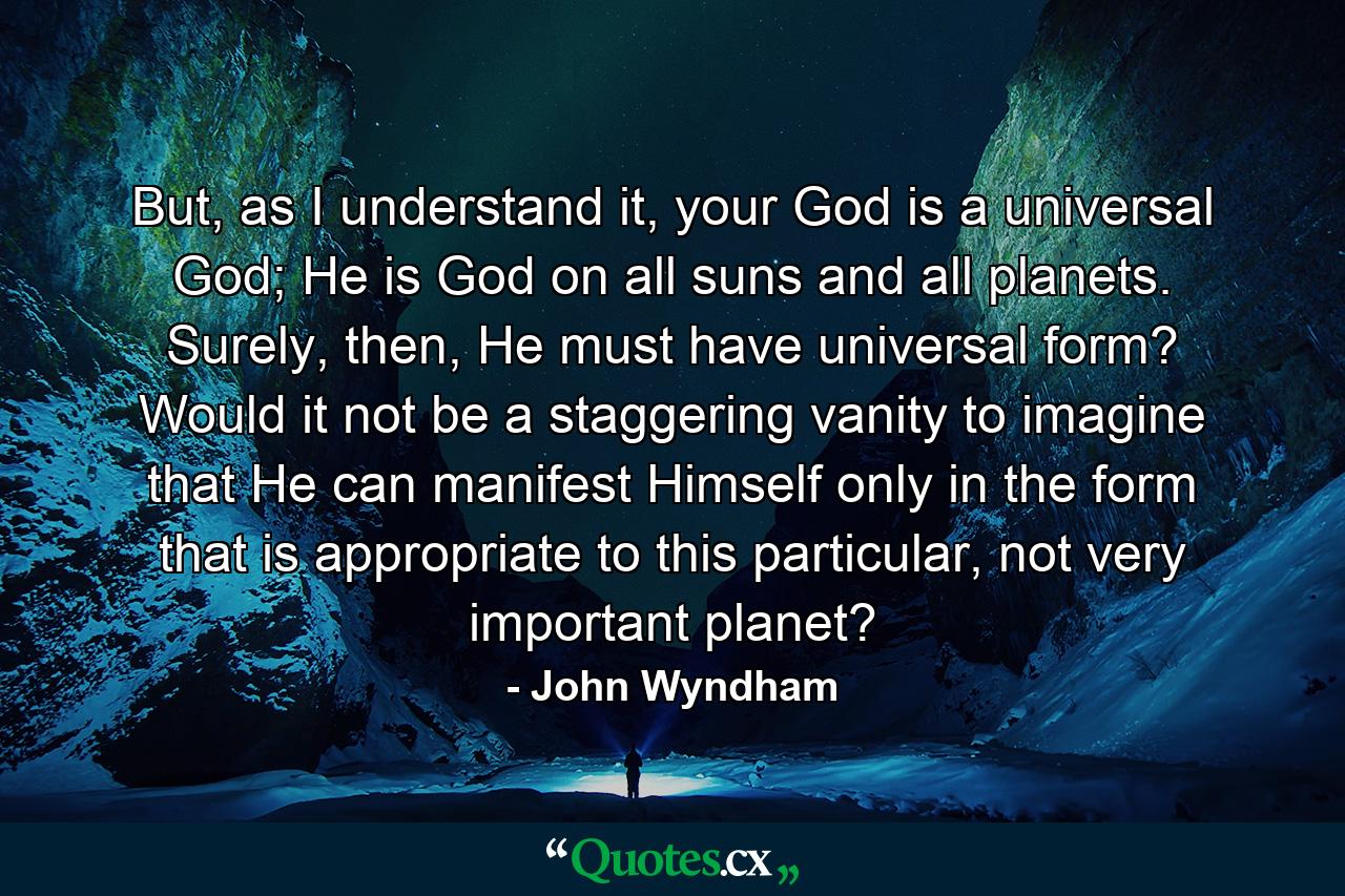 But, as I understand it, your God is a universal God; He is God on all suns and all planets. Surely, then, He must have universal form? Would it not be a staggering vanity to imagine that He can manifest Himself only in the form that is appropriate to this particular, not very important planet? - Quote by John Wyndham