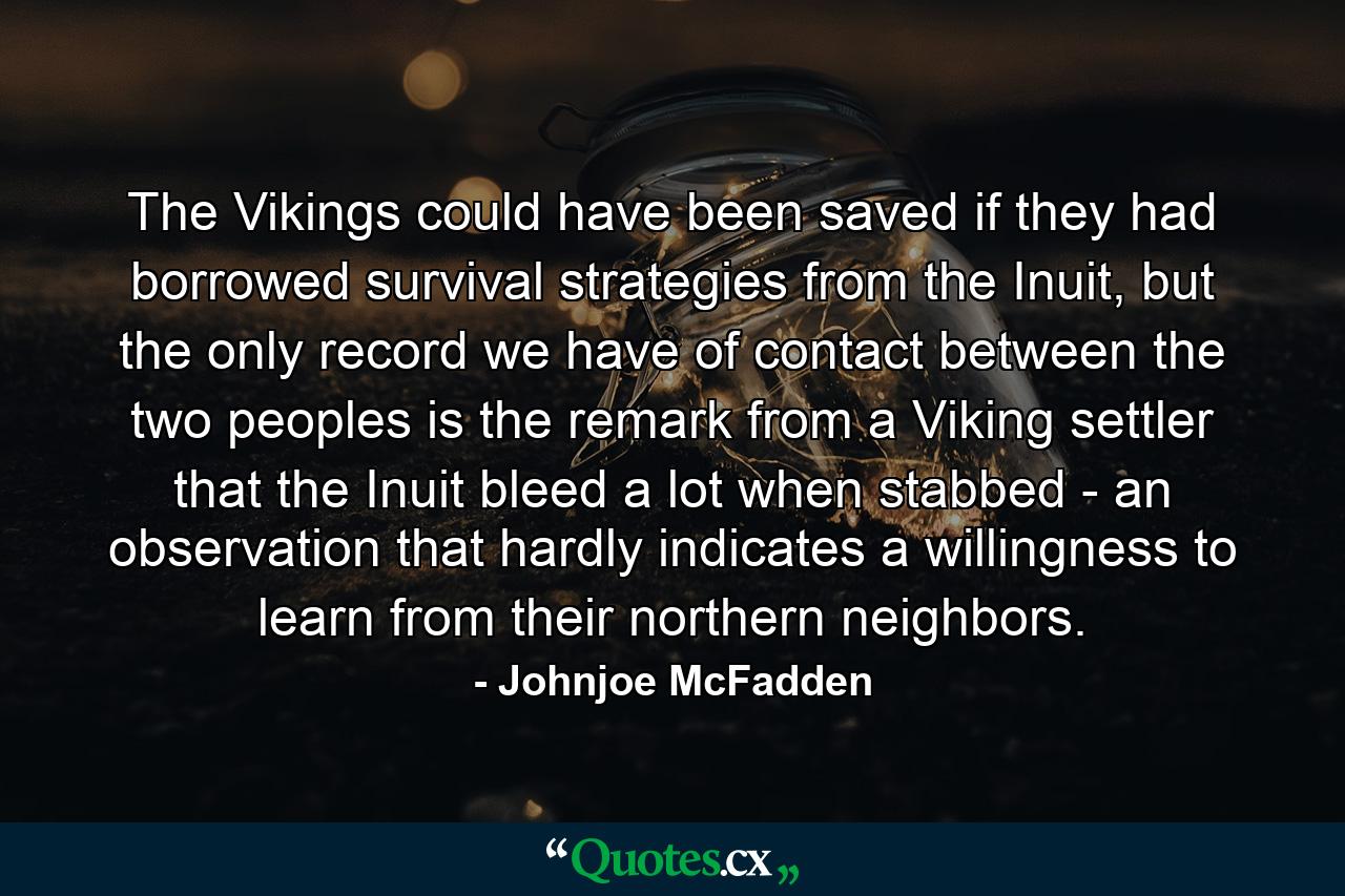 The Vikings could have been saved if they had borrowed survival strategies from the Inuit, but the only record we have of contact between the two peoples is the remark from a Viking settler that the Inuit bleed a lot when stabbed - an observation that hardly indicates a willingness to learn from their northern neighbors. - Quote by Johnjoe McFadden