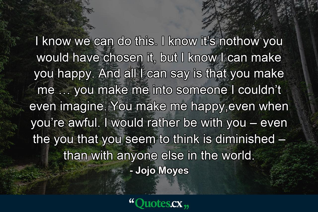 I know we can do this. I know it’s nothow you would have chosen it, but I know I can make you happy. And all I can say is that you make me … you make me into someone I couldn’t even imagine. You make me happy,even when you’re awful. I would rather be with you – even the you that you seem to think is diminished – than with anyone else in the world. - Quote by Jojo Moyes