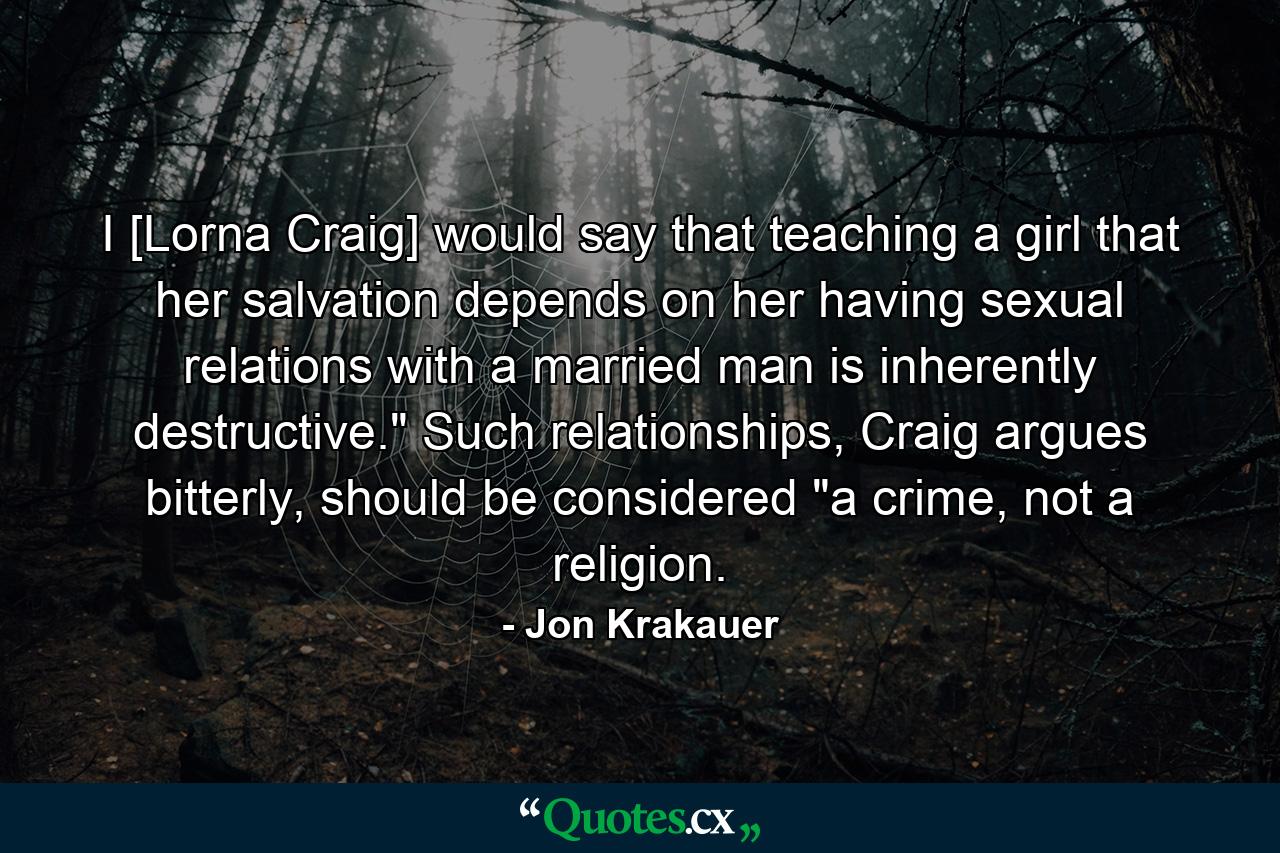 I [Lorna Craig] would say that teaching a girl that her salvation depends on her having sexual relations with a married man is inherently destructive.