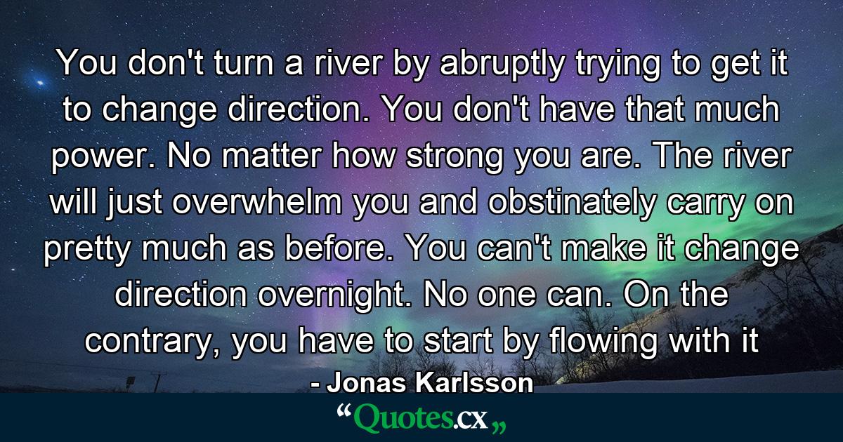 You don't turn a river by abruptly trying to get it to change direction. You don't have that much power. No matter how strong you are. The river will just overwhelm you and obstinately carry on pretty much as before. You can't make it change direction overnight. No one can. On the contrary, you have to start by flowing with it - Quote by Jonas Karlsson