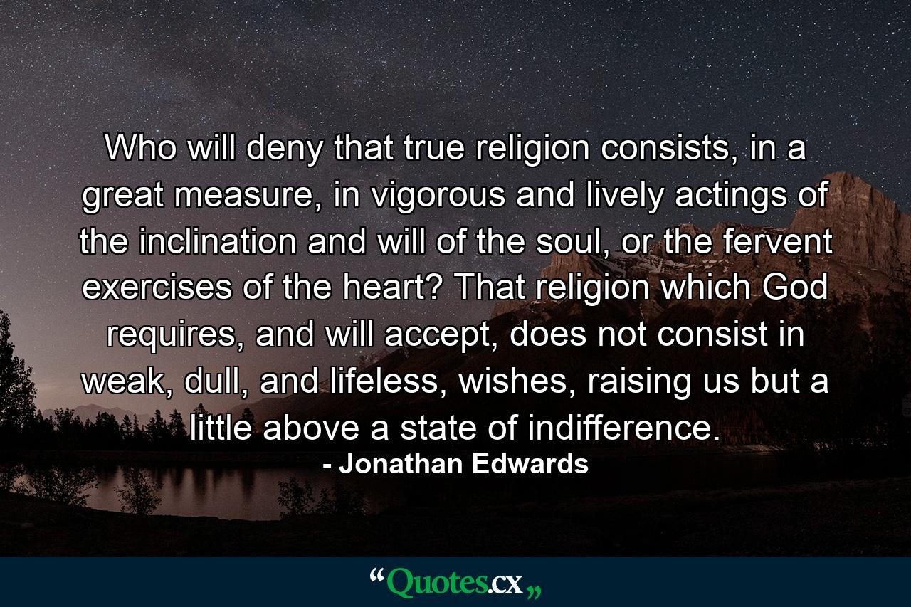 Who will deny that true religion consists, in a great measure, in vigorous and lively actings of the inclination and will of the soul, or the fervent exercises of the heart? That religion which God requires, and will accept, does not consist in weak, dull, and lifeless, wishes, raising us but a little above a state of indifference. - Quote by Jonathan Edwards