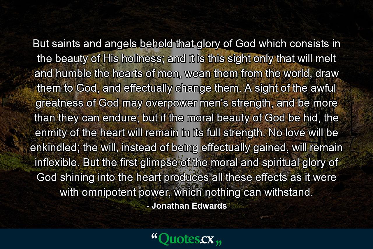 But saints and angels behold that glory of God which consists in the beauty of His holiness; and it is this sight only that will melt and humble the hearts of men, wean them from the world, draw them to God, and effectually change them. A sight of the awful greatness of God may overpower men's strength, and be more than they can endure; but if the moral beauty of God be hid, the enmity of the heart will remain in its full strength. No love will be enkindled; the will, instead of being effectually gained, will remain inflexible. But the first glimpse of the moral and spiritual glory of God shining into the heart produces all these effects as it were with omnipotent power, which nothing can withstand. - Quote by Jonathan Edwards