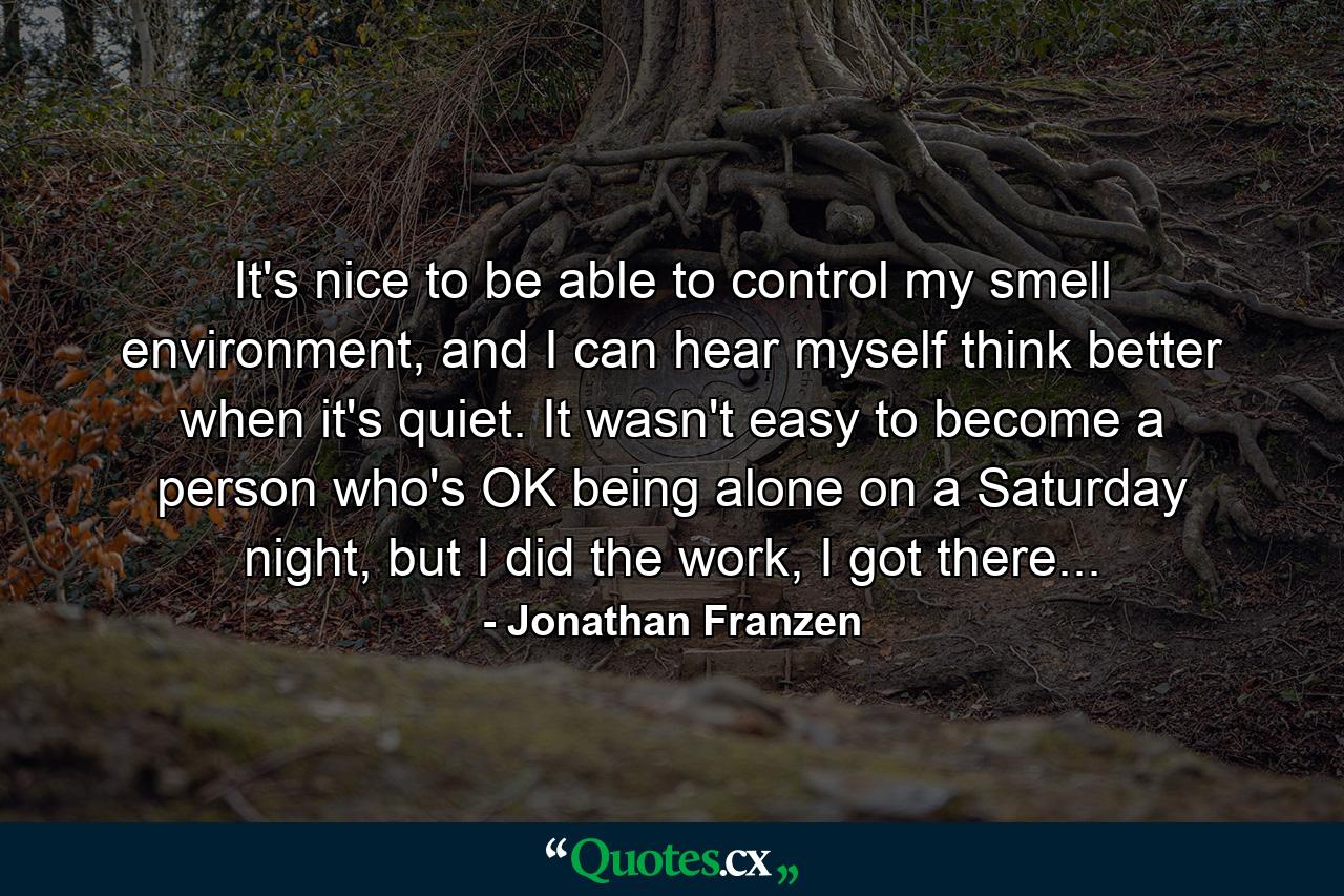 It's nice to be able to control my smell environment, and I can hear myself think better when it's quiet. It wasn't easy to become a person who's OK being alone on a Saturday night, but I did the work, I got there... - Quote by Jonathan Franzen