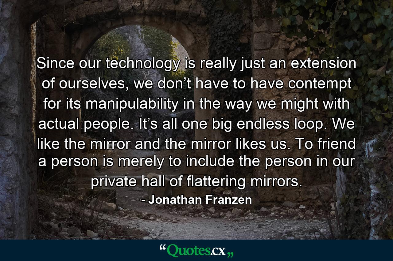 Since our technology is really just an extension of ourselves, we don’t have to have contempt for its manipulability in the way we might with actual people. It’s all one big endless loop. We like the mirror and the mirror likes us. To friend a person is merely to include the person in our private hall of flattering mirrors. - Quote by Jonathan Franzen