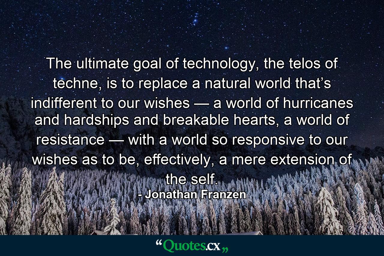 The ultimate goal of technology, the telos of techne, is to replace a natural world that’s indifferent to our wishes — a world of hurricanes and hardships and breakable hearts, a world of resistance — with a world so responsive to our wishes as to be, effectively, a mere extension of the self. - Quote by Jonathan Franzen