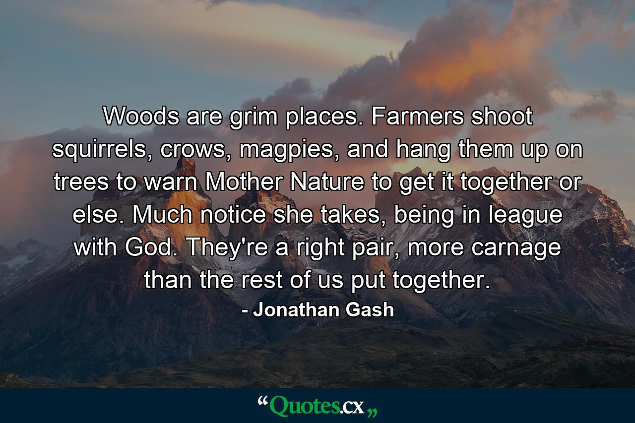 Woods are grim places. Farmers shoot squirrels, crows, magpies, and hang them up on trees to warn Mother Nature to get it together or else. Much notice she takes, being in league with God. They're a right pair, more carnage than the rest of us put together. - Quote by Jonathan Gash