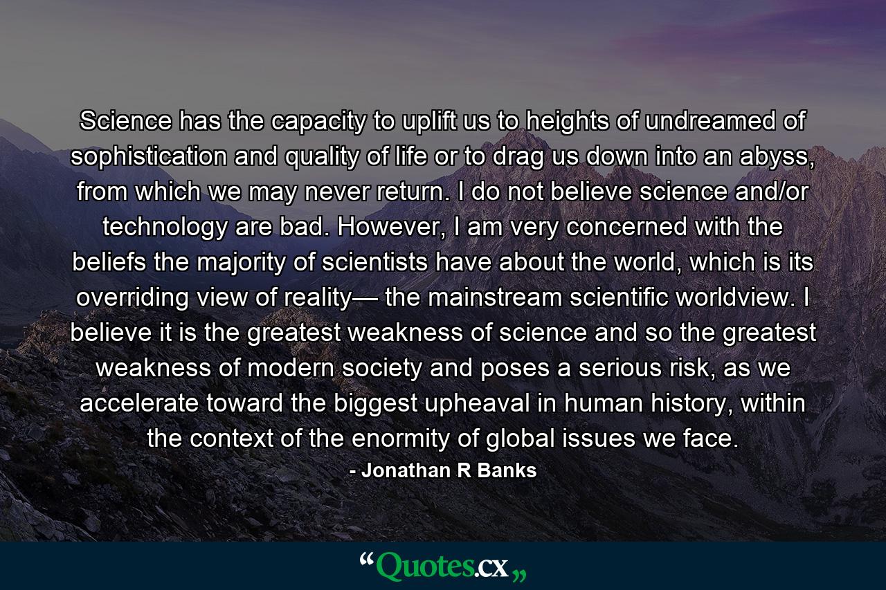 Science has the capacity to uplift us to heights of undreamed of sophistication and quality of life or to drag us down into an abyss, from which we may never return. I do not believe science and/or technology are bad. However, I am very concerned with the beliefs the majority of scientists have about the world, which is its overriding view of reality— the mainstream scientific worldview. I believe it is the greatest weakness of science and so the greatest weakness of modern society and poses a serious risk, as we accelerate toward the biggest upheaval in human history, within the context of the enormity of global issues we face. - Quote by Jonathan R Banks