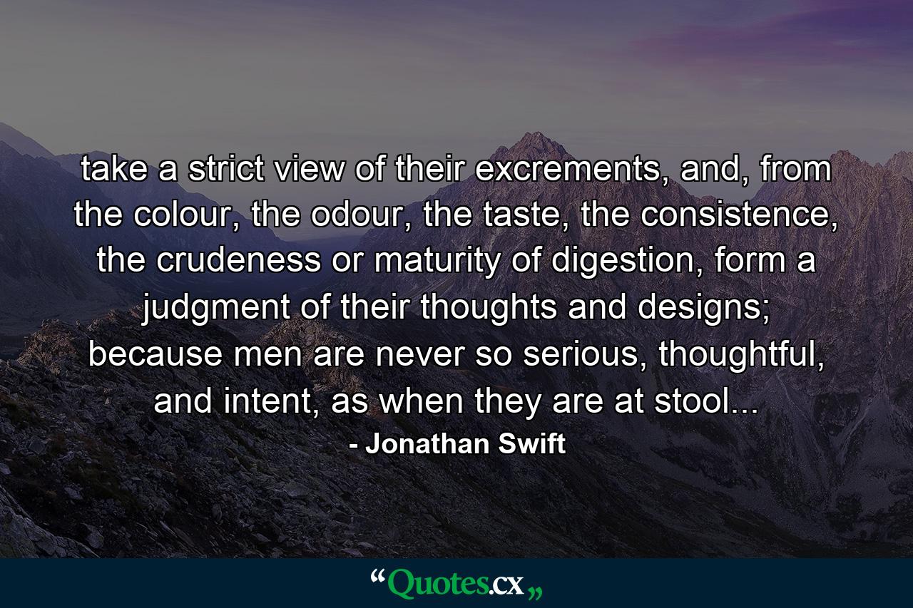 take a strict view of their excrements, and, from the colour, the odour, the taste, the consistence, the crudeness or maturity of digestion, form a judgment of their thoughts and designs; because men are never so serious, thoughtful, and intent, as when they are at stool... - Quote by Jonathan Swift