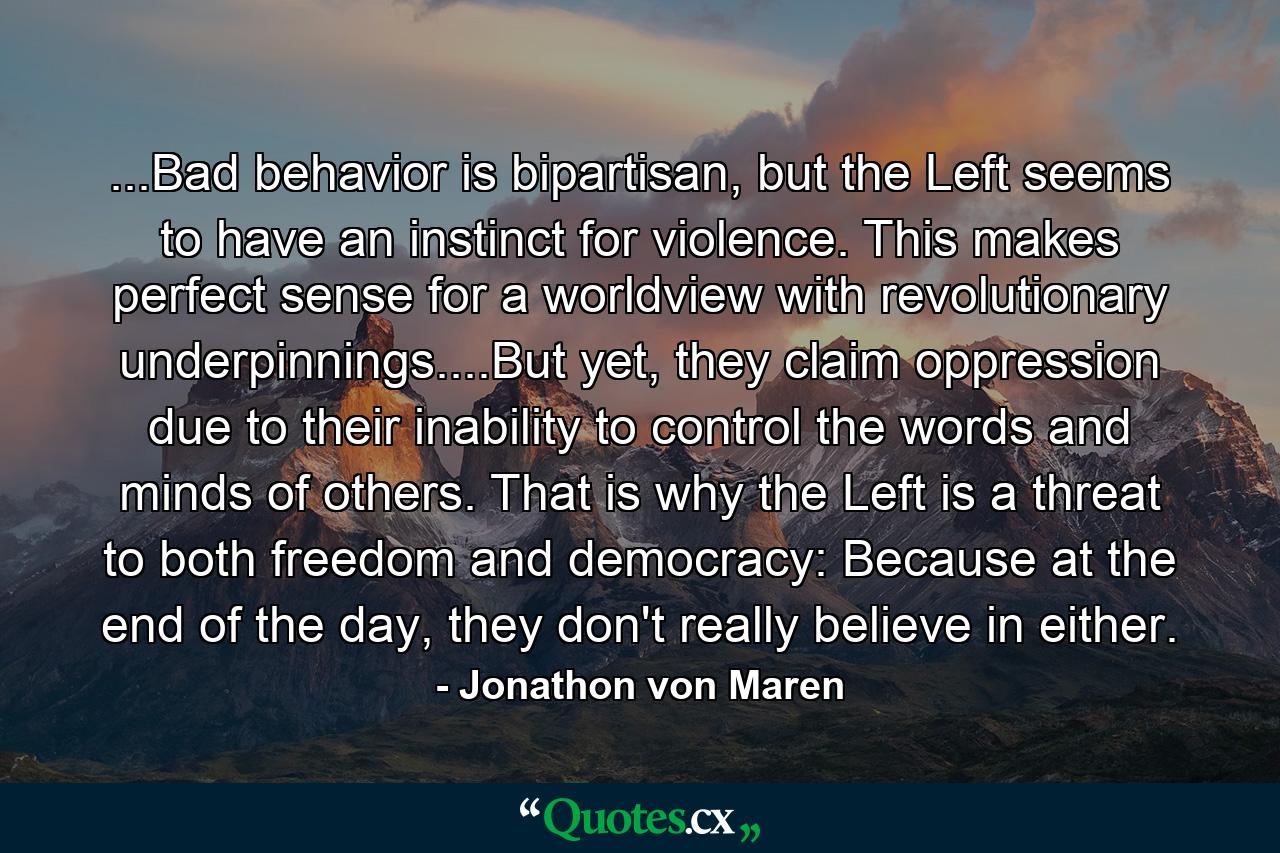 ...Bad behavior is bipartisan, but the Left seems to have an instinct for violence. This makes perfect sense for a worldview with revolutionary underpinnings....But yet, they claim oppression due to their inability to control the words and minds of others. That is why the Left is a threat to both freedom and democracy: Because at the end of the day, they don't really believe in either. - Quote by Jonathon von Maren