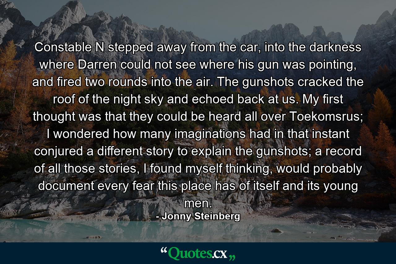 Constable N stepped away from the car, into the darkness where Darren could not see where his gun was pointing, and fired two rounds into the air. The gunshots cracked the roof of the night sky and echoed back at us. My first thought was that they could be heard all over Toekomsrus; I wondered how many imaginations had in that instant conjured a different story to explain the gunshots; a record of all those stories, I found myself thinking, would probably document every fear this place has of itself and its young men. - Quote by Jonny Steinberg