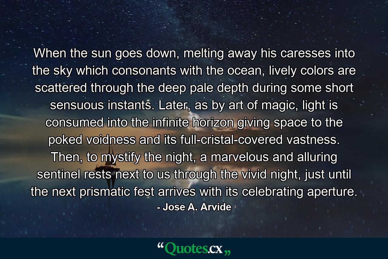 When the sun goes down, melting away his caresses into the sky which consonants with the ocean, lively colors are scattered through the deep pale depth during some short sensuous instants. Later, as by art of magic, light is consumed into the infinite horizon giving space to the poked voidness and its full-cristal-covered vastness. Then, to mystify the night, a marvelous and alluring sentinel rests next to us through the vivid night, just until the next prismatic fest arrives with its celebrating aperture. - Quote by Jose A. Arvide