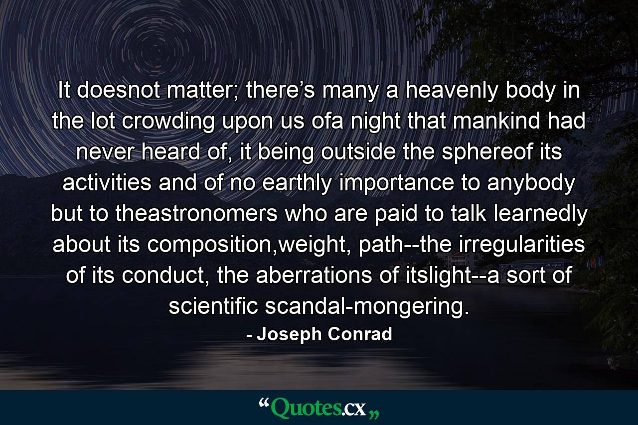 It doesnot matter; there’s many a heavenly body in the lot crowding upon us ofa night that mankind had never heard of, it being outside the sphereof its activities and of no earthly importance to anybody but to theastronomers who are paid to talk learnedly about its composition,weight, path--the irregularities of its conduct, the aberrations of itslight--a sort of scientific scandal-mongering. - Quote by Joseph Conrad