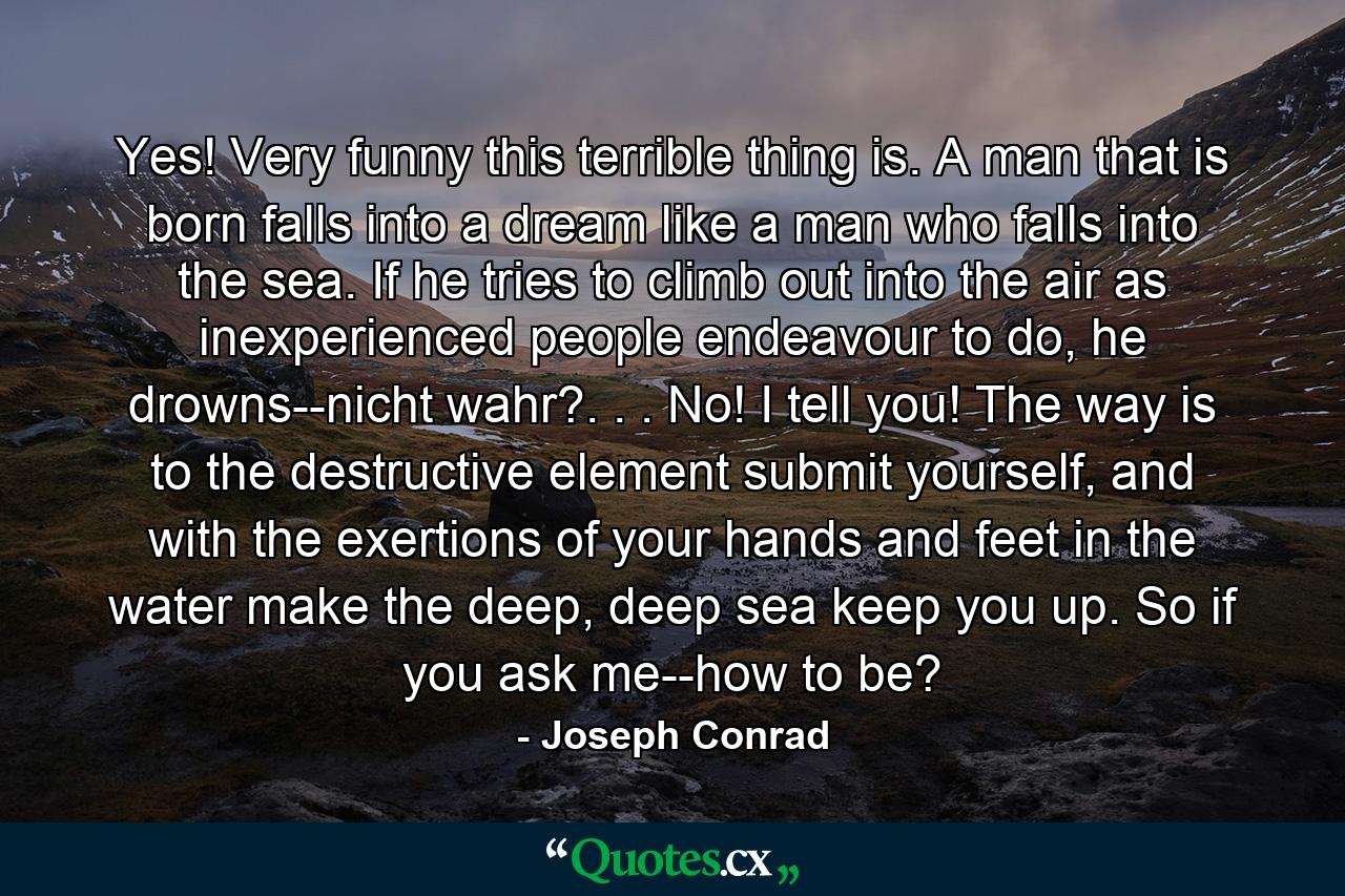 Yes! Very funny this terrible thing is. A man that is born falls into a dream like a man who falls into the sea. If he tries to climb out into the air as inexperienced people endeavour to do, he drowns--nicht wahr?. . . No! I tell you! The way is to the destructive element submit yourself, and with the exertions of your hands and feet in the water make the deep, deep sea keep you up. So if you ask me--how to be? - Quote by Joseph Conrad