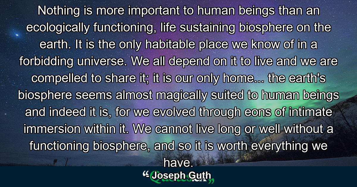 Nothing is more important to human beings than an ecologically functioning, life sustaining biosphere on the earth. It is the only habitable place we know of in a forbidding universe. We all depend on it to live and we are compelled to share it; it is our only home... the earth's biosphere seems almost magically suited to human beings and indeed it is, for we evolved through eons of intimate immersion within it. We cannot live long or well without a functioning biosphere, and so it is worth everything we have. - Quote by Joseph Guth