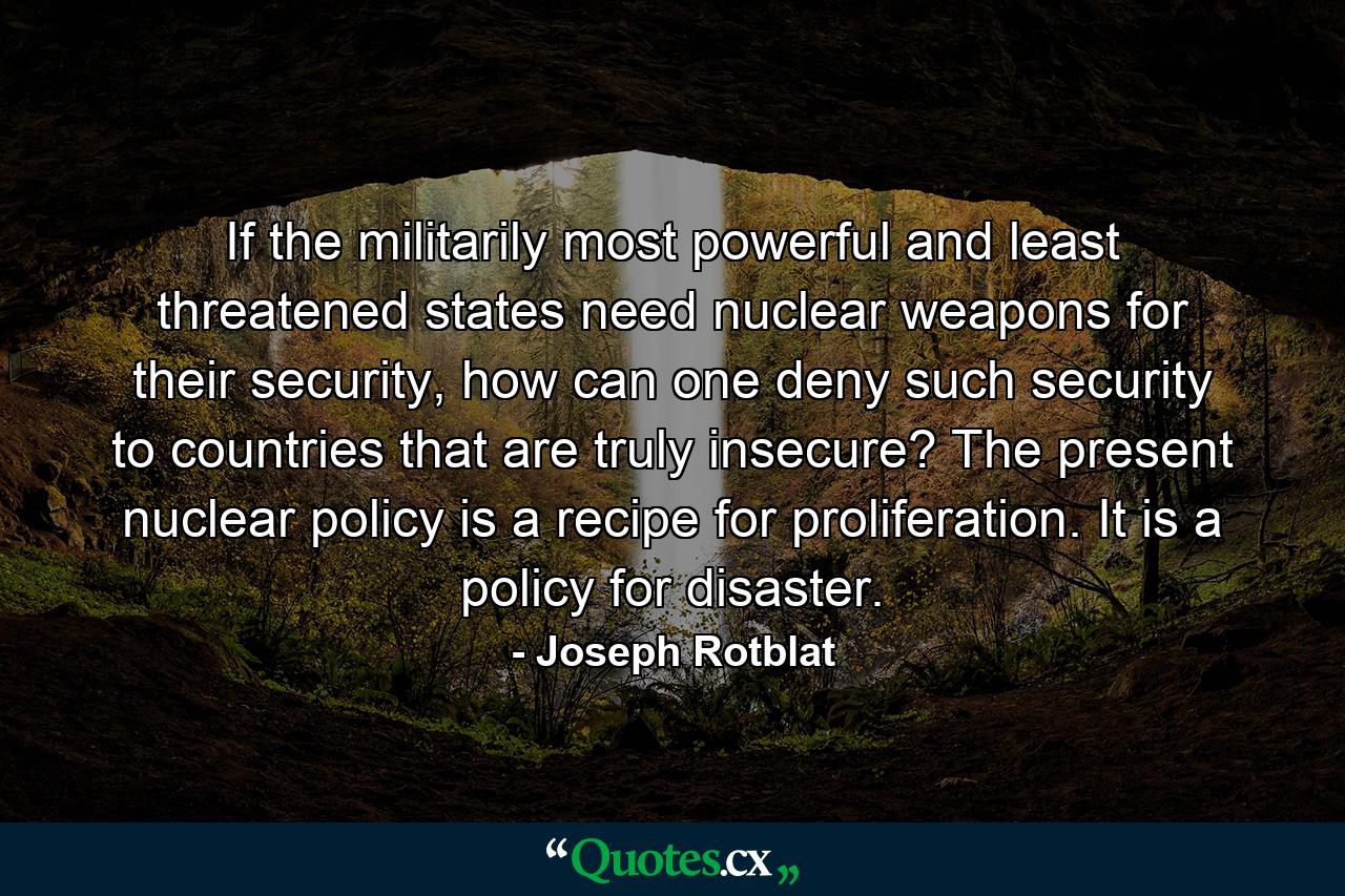 If the militarily most powerful and least threatened states need nuclear weapons for their security, how can one deny such security to countries that are truly insecure? The present nuclear policy is a recipe for proliferation. It is a policy for disaster. - Quote by Joseph Rotblat