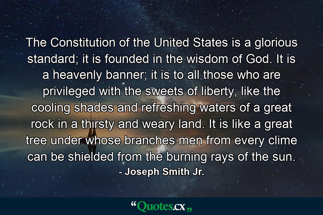 The Constitution of the United States is a glorious standard; it is founded in the wisdom of God. It is a heavenly banner; it is to all those who are privileged with the sweets of liberty, like the cooling shades and refreshing waters of a great rock in a thirsty and weary land. It is like a great tree under whose branches men from every clime can be shielded from the burning rays of the sun. - Quote by Joseph Smith Jr.