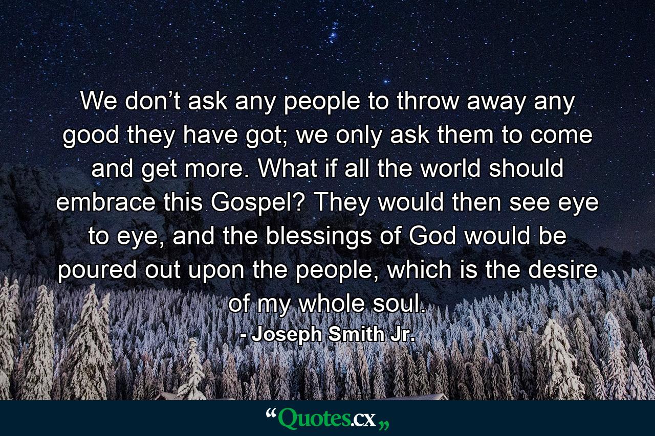 We don’t ask any people to throw away any good they have got; we only ask them to come and get more. What if all the world should embrace this Gospel? They would then see eye to eye, and the blessings of God would be poured out upon the people, which is the desire of my whole soul. - Quote by Joseph Smith Jr.