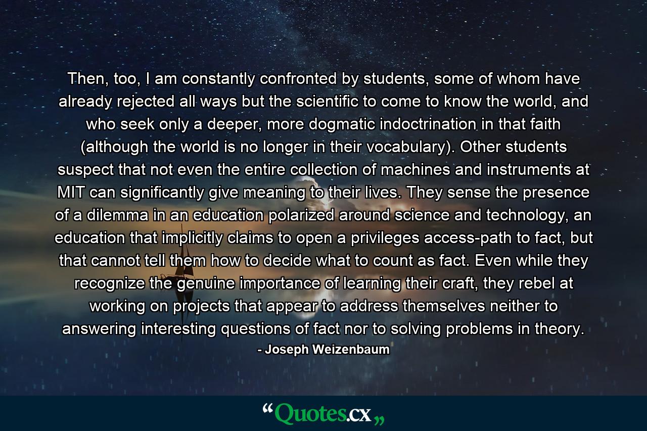 Then, too, I am constantly confronted by students, some of whom have already rejected all ways but the scientific to come to know the world, and who seek only a deeper, more dogmatic indoctrination in that faith (although the world is no longer in their vocabulary). Other students suspect that not even the entire collection of machines and instruments at MIT can significantly give meaning to their lives. They sense the presence of a dilemma in an education polarized around science and technology, an education that implicitly claims to open a privileges access-path to fact, but that cannot tell them how to decide what to count as fact. Even while they recognize the genuine importance of learning their craft, they rebel at working on projects that appear to address themselves neither to answering interesting questions of fact nor to solving problems in theory. - Quote by Joseph Weizenbaum