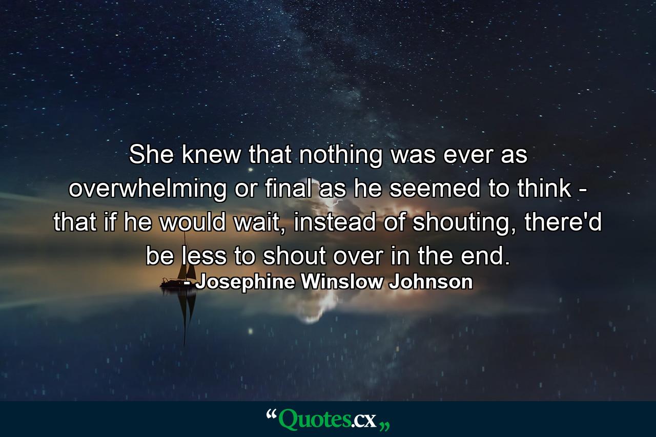 She knew that nothing was ever as overwhelming or final as he seemed to think - that if he would wait, instead of shouting, there'd be less to shout over in the end. - Quote by Josephine Winslow Johnson