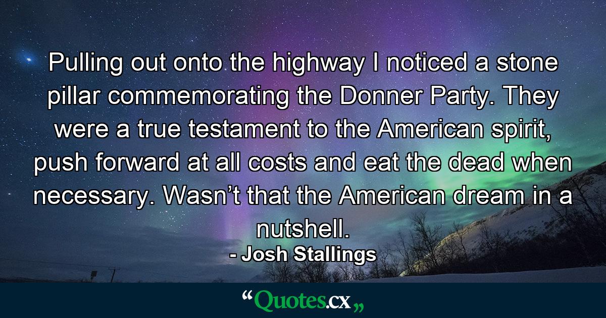 Pulling out onto the highway I noticed a stone pillar commemorating the Donner Party. They were a true testament to the American spirit, push forward at all costs and eat the dead when necessary. Wasn’t that the American dream in a nutshell. - Quote by Josh Stallings