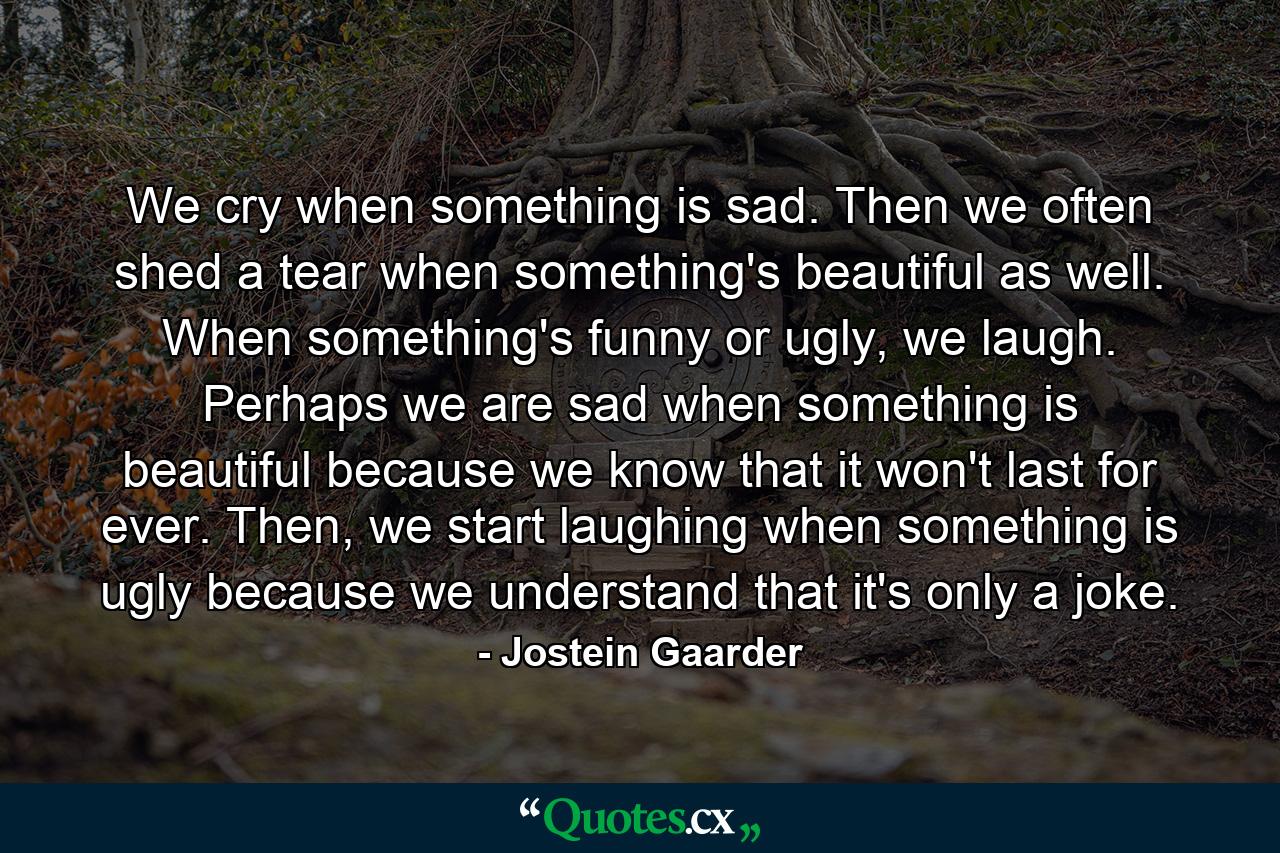 We cry when something is sad. Then we often shed a tear when something's beautiful as well. When something's funny or ugly, we laugh. Perhaps we are sad when something is beautiful because we know that it won't last for ever. Then, we start laughing when something is ugly because we understand that it's only a joke. - Quote by Jostein Gaarder