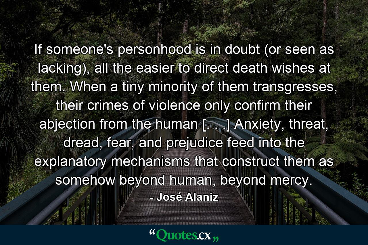 If someone's personhood is in doubt (or seen as lacking), all the easier to direct death wishes at them. When a tiny minority of them transgresses, their crimes of violence only confirm their abjection from the human [. . .] Anxiety, threat, dread, fear, and prejudice feed into the explanatory mechanisms that construct them as somehow beyond human, beyond mercy. - Quote by José Alaniz