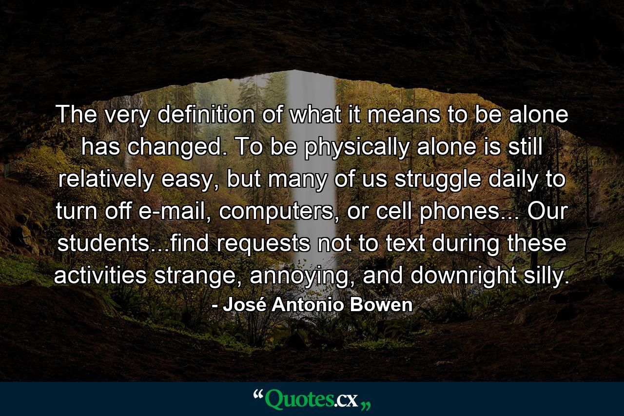 The very definition of what it means to be alone has changed. To be physically alone is still relatively easy, but many of us struggle daily to turn off e-mail, computers, or cell phones... Our students...find requests not to text during these activities strange, annoying, and downright silly. - Quote by José Antonio Bowen