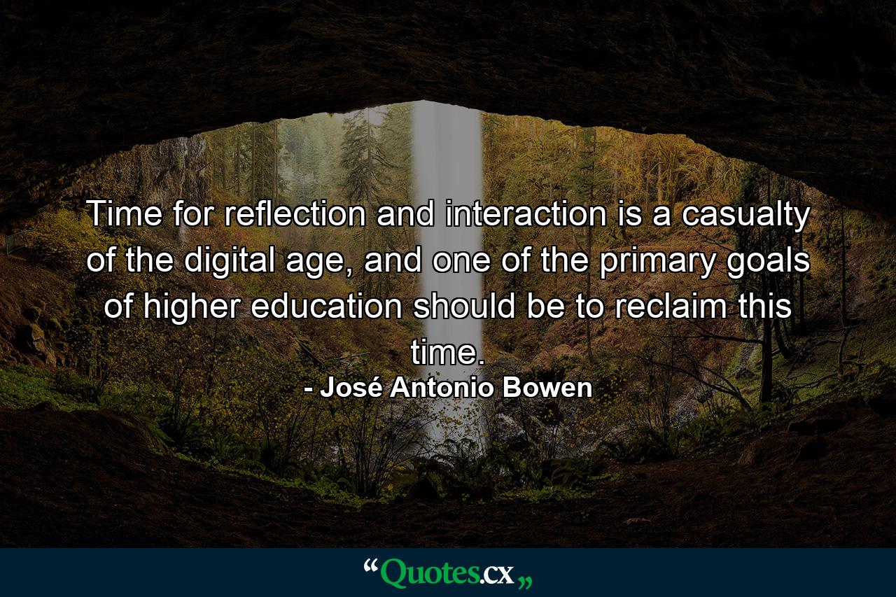 Time for reflection and interaction is a casualty of the digital age, and one of the primary goals of higher education should be to reclaim this time. - Quote by José Antonio Bowen