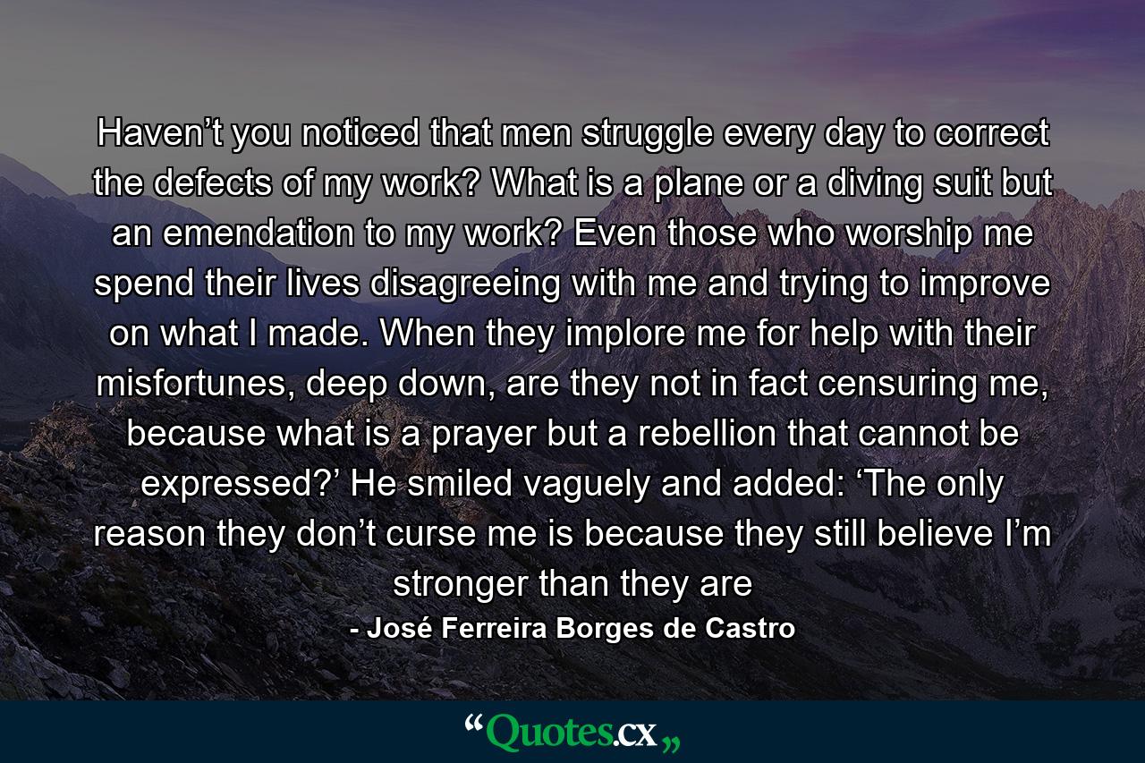 Haven’t you noticed that men struggle every day to correct the defects of my work? What is a plane or a diving suit but an emendation to my work? Even those who worship me spend their lives disagreeing with me and trying to improve on what I made. When they implore me for help with their misfortunes, deep down, are they not in fact censuring me, because what is a prayer but a rebellion that cannot be expressed?’ He smiled vaguely and added: ‘The only reason they don’t curse me is because they still believe I’m stronger than they are - Quote by José Ferreira Borges de Castro