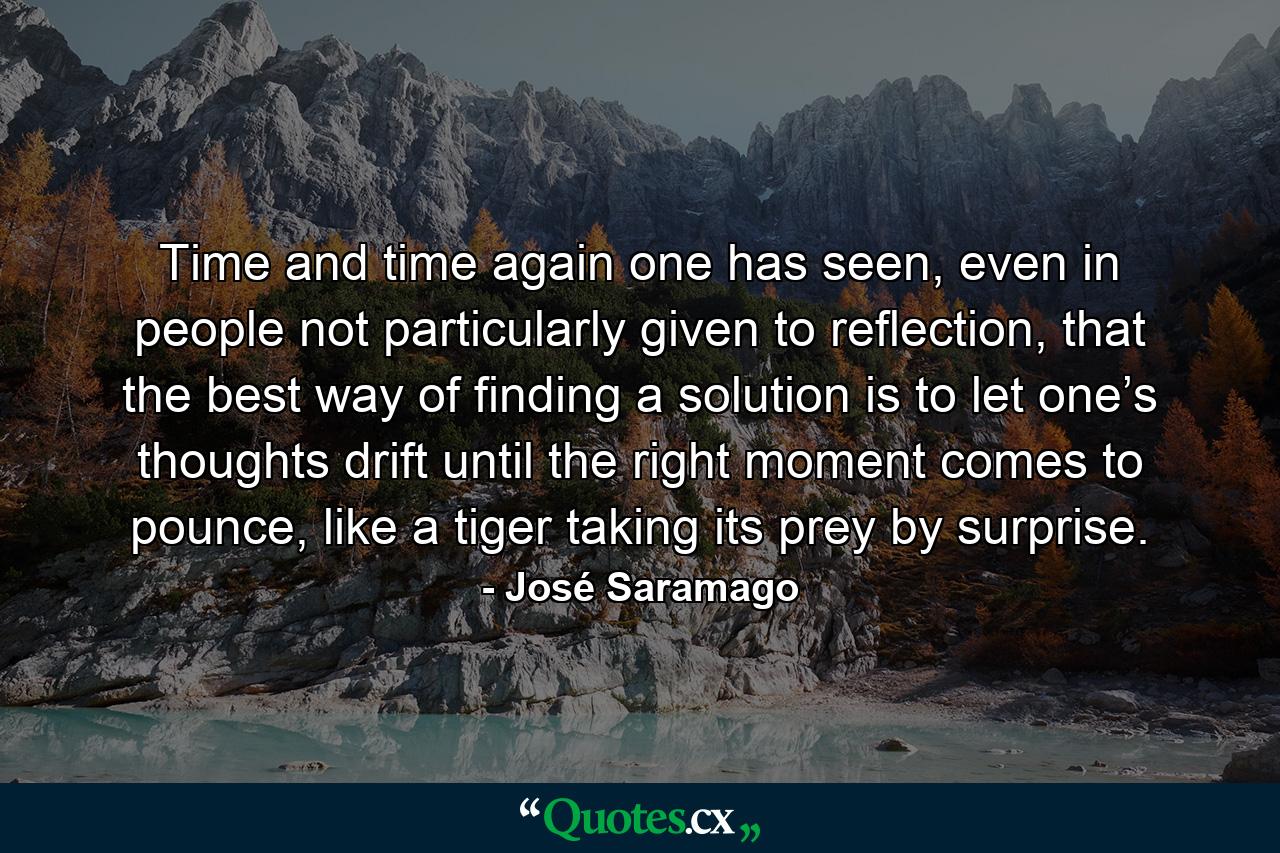 Time and time again one has seen, even in people not particularly given to reflection, that the best way of finding a solution is to let one’s thoughts drift until the right moment comes to pounce, like a tiger taking its prey by surprise. - Quote by José Saramago