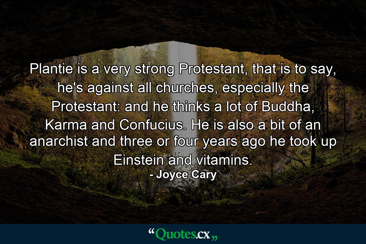 Plantie is a very strong Protestant, that is to say, he's against all churches, especially the Protestant: and he thinks a lot of Buddha, Karma and Confucius. He is also a bit of an anarchist and three or four years ago he took up Einstein and vitamins. - Quote by Joyce Cary