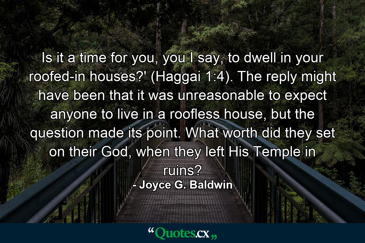 Is it a time for you, you I say, to dwell in your roofed-in houses?' (Haggai 1:4). The reply might have been that it was unreasonable to expect anyone to live in a roofless house, but the question made its point. What worth did they set on their God, when they left His Temple in ruins? - Quote by Joyce G. Baldwin