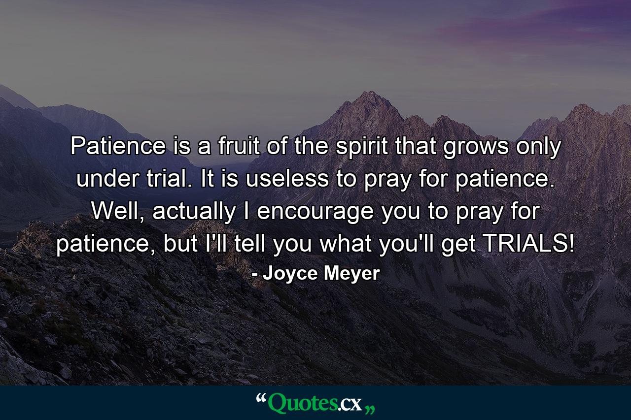 Patience is a fruit of the spirit that grows only under trial. It is useless to pray for patience. Well, actually I encourage you to pray for patience, but I'll tell you what you'll get TRIALS! - Quote by Joyce Meyer