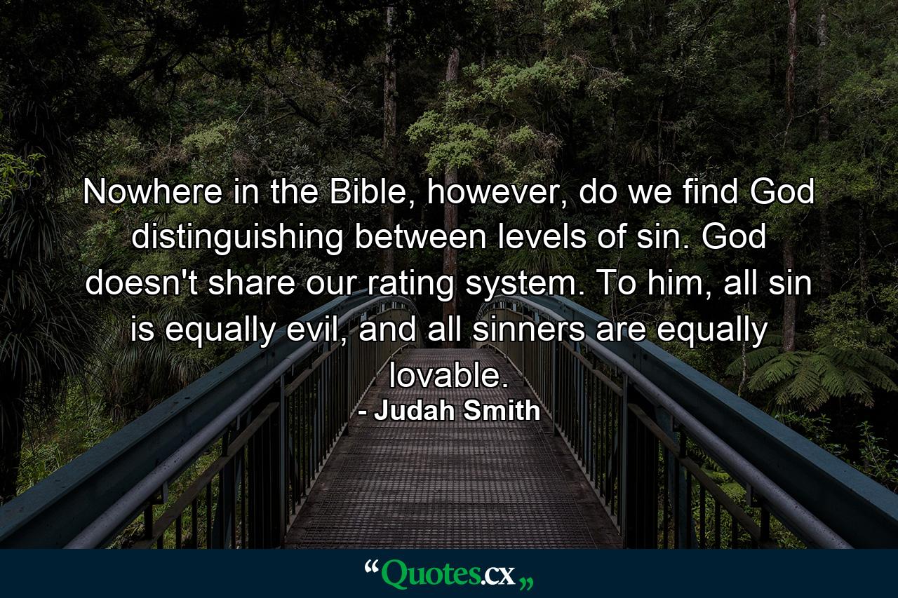 Nowhere in the Bible, however, do we find God distinguishing between levels of sin. God doesn't share our rating system. To him, all sin is equally evil, and all sinners are equally lovable. - Quote by Judah Smith