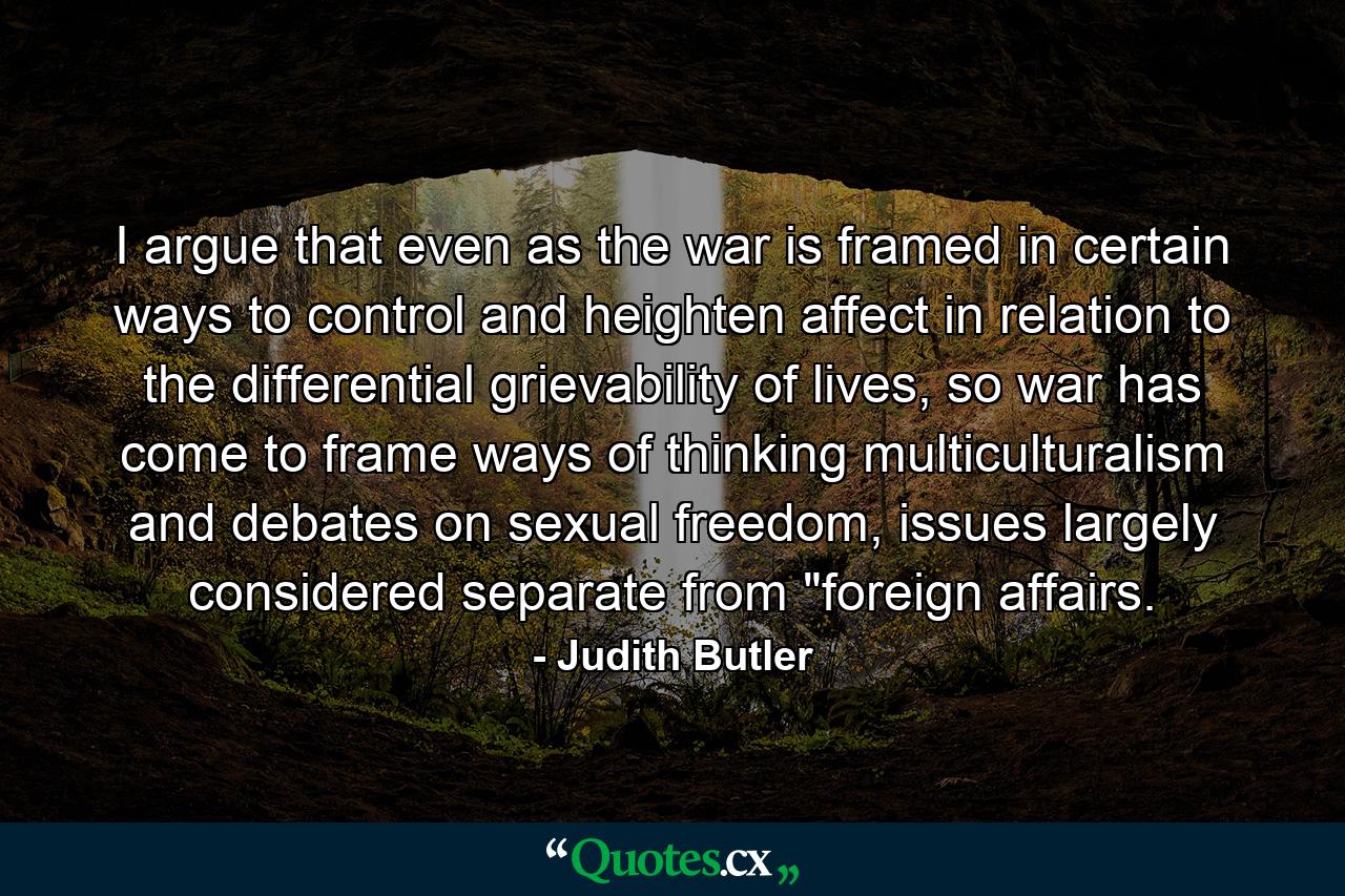 I argue that even as the war is framed in certain ways to control and heighten affect in relation to the differential grievability of lives, so war has come to frame ways of thinking multiculturalism and debates on sexual freedom, issues largely considered separate from 