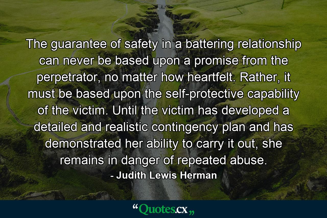 The guarantee of safety in a battering relationship can never be based upon a promise from the perpetrator, no matter how heartfelt. Rather, it must be based upon the self-protective capability of the victim. Until the victim has developed a detailed and realistic contingency plan and has demonstrated her ability to carry it out, she remains in danger of repeated abuse. - Quote by Judith Lewis Herman