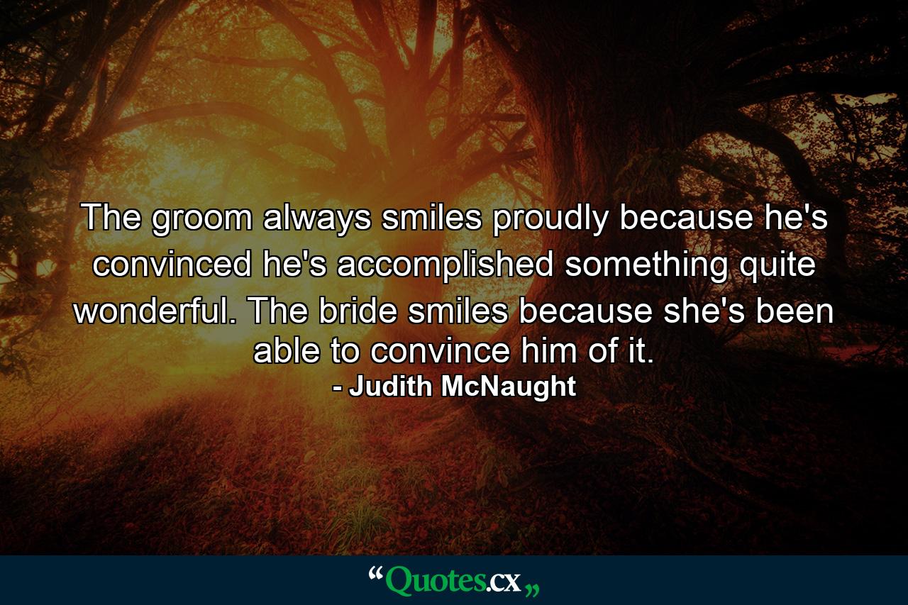 The groom always smiles proudly because he's convinced he's accomplished something quite wonderful. The bride smiles because she's been able to convince him of it. - Quote by Judith McNaught