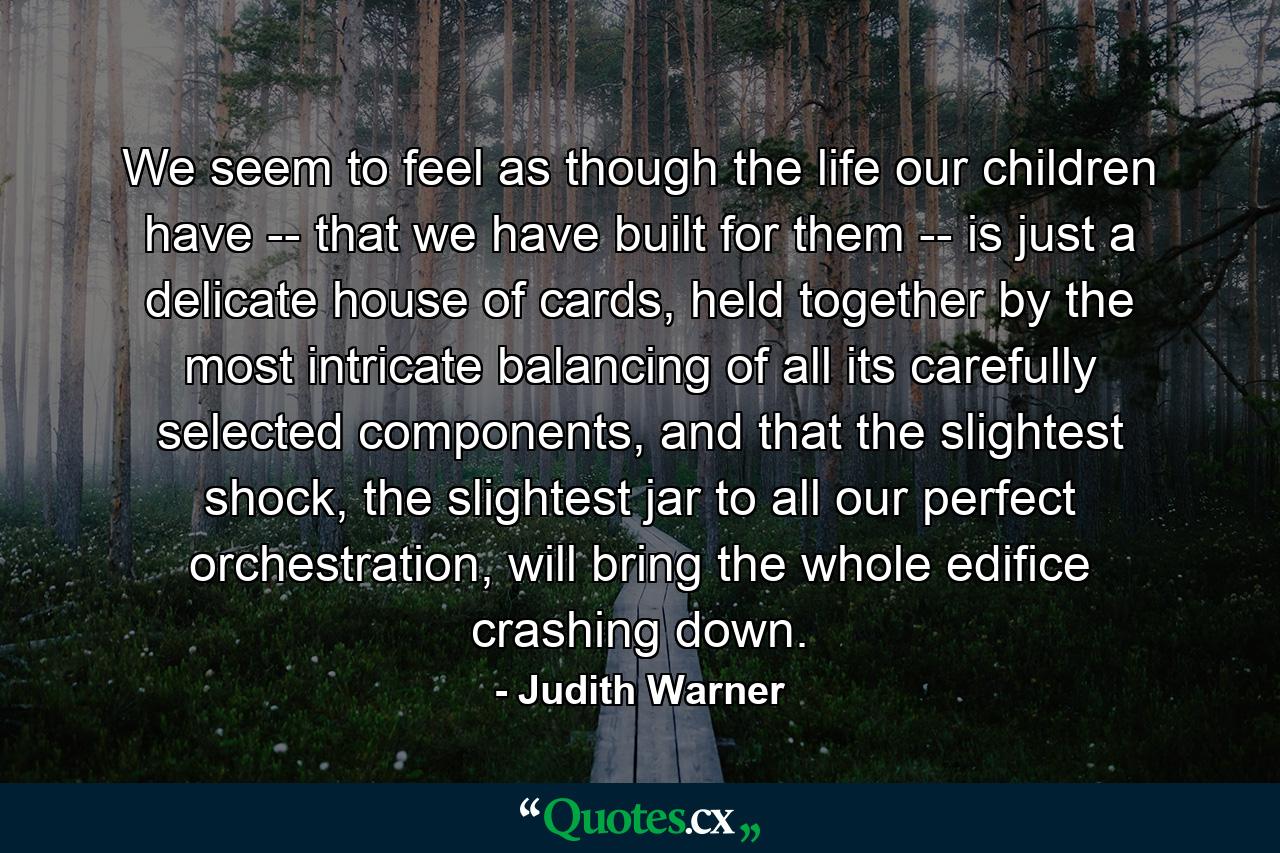 We seem to feel as though the life our children have -- that we have built for them -- is just a delicate house of cards, held together by the most intricate balancing of all its carefully selected components, and that the slightest shock, the slightest jar to all our perfect orchestration, will bring the whole edifice crashing down. - Quote by Judith Warner