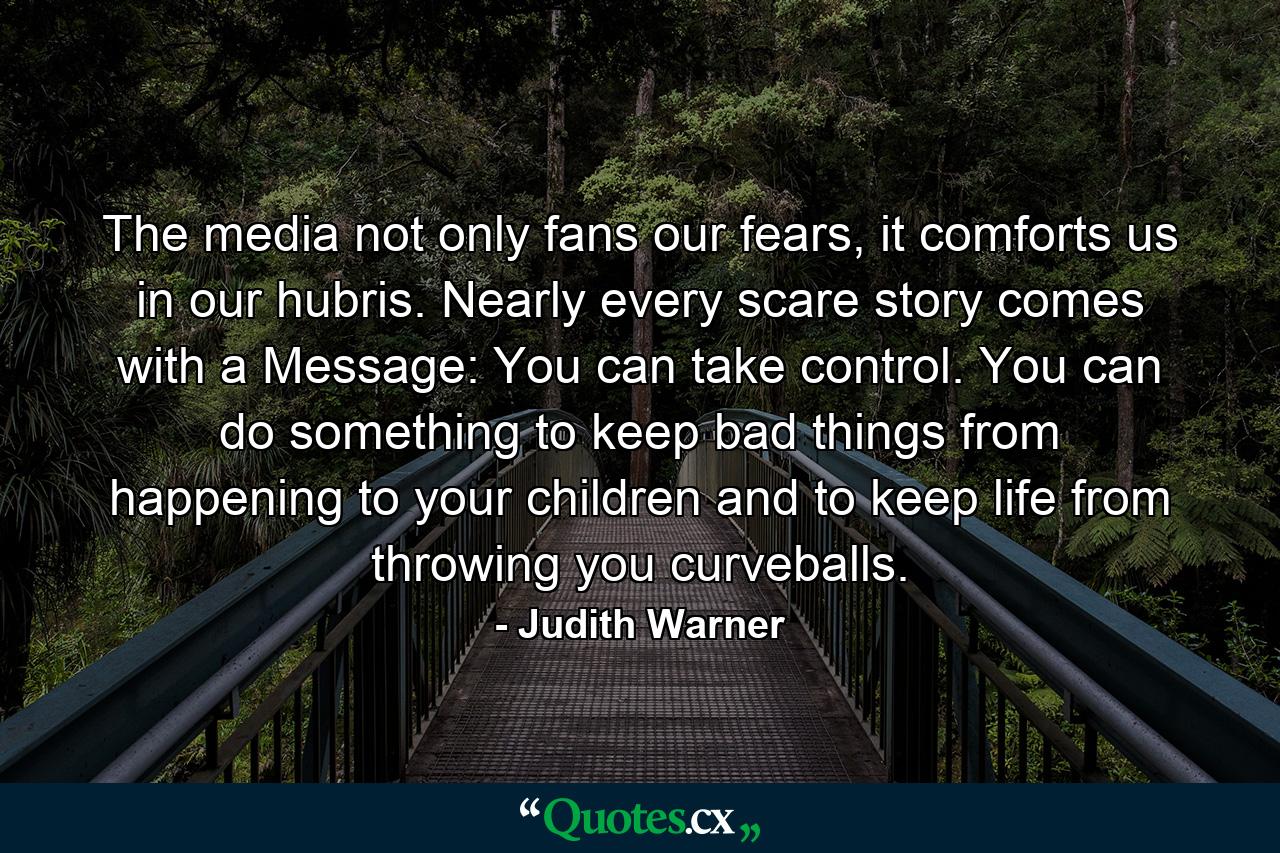 The media not only fans our fears, it comforts us in our hubris. Nearly every scare story comes with a Message: You can take control. You can do something to keep bad things from happening to your children and to keep life from throwing you curveballs. - Quote by Judith Warner