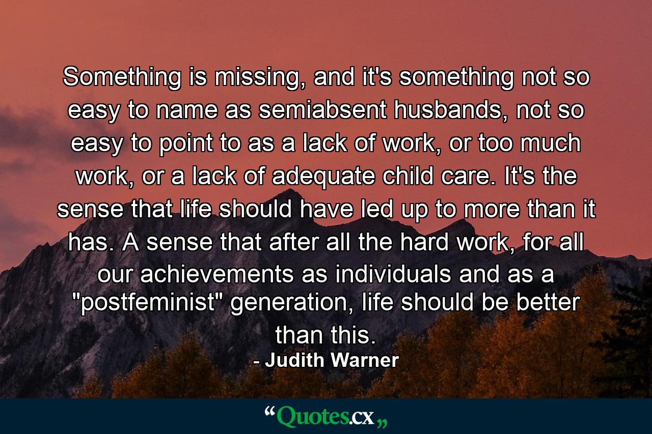 Something is missing, and it's something not so easy to name as semiabsent husbands, not so easy to point to as a lack of work, or too much work, or a lack of adequate child care. It's the sense that life should have led up to more than it has. A sense that after all the hard work, for all our achievements as individuals and as a 