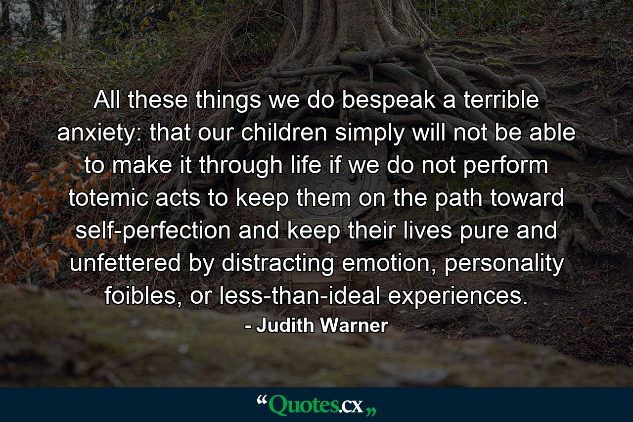 All these things we do bespeak a terrible anxiety: that our children simply will not be able to make it through life if we do not perform totemic acts to keep them on the path toward self-perfection and keep their lives pure and unfettered by distracting emotion, personality foibles, or less-than-ideal experiences. - Quote by Judith Warner