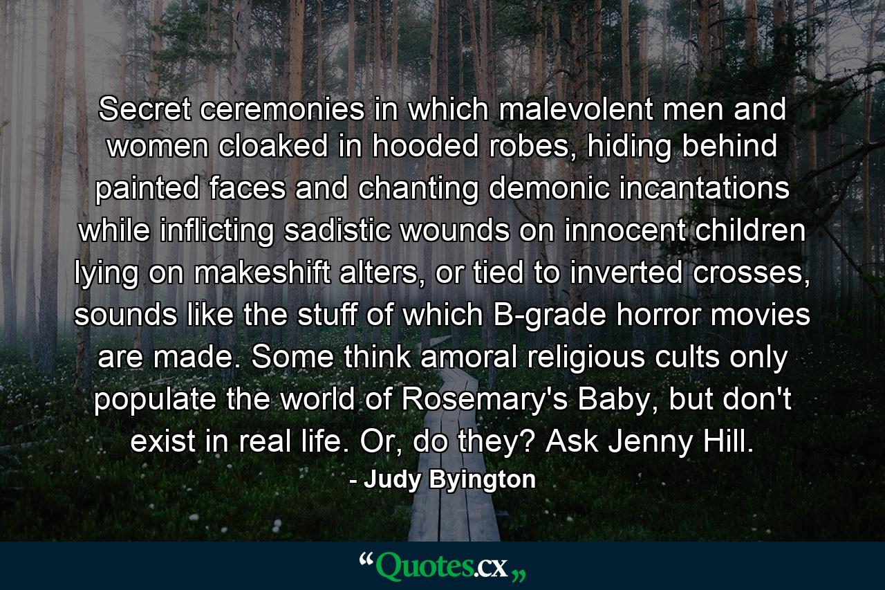 Secret ceremonies in which malevolent men and women cloaked in hooded robes, hiding behind painted faces and chanting demonic incantations while inflicting sadistic wounds on innocent children lying on makeshift alters, or tied to inverted crosses, sounds like the stuff of which B-grade horror movies are made. Some think amoral religious cults only populate the world of Rosemary's Baby, but don't exist in real life. Or, do they? Ask Jenny Hill. - Quote by Judy Byington