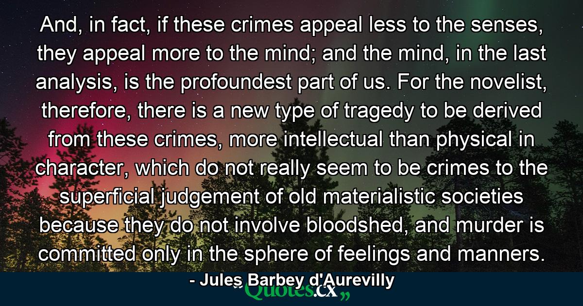 And, in fact, if these crimes appeal less to the senses, they appeal more to the mind; and the mind, in the last analysis, is the profoundest part of us. For the novelist, therefore, there is a new type of tragedy to be derived from these crimes, more intellectual than physical in character, which do not really seem to be crimes to the superficial judgement of old materialistic societies because they do not involve bloodshed, and murder is committed only in the sphere of feelings and manners. - Quote by Jules Barbey d'Aurevilly